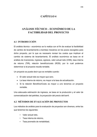 146
CAPÍTULO 4
ANÁLISIS TÉCNICO – ECONÓMICO DE LA
FACTIBILIDAD DEL PROYECTO
4.1 INTRODUCCIÓN
El análisis técnico - económico se lo realiza con el fin de evaluar la factibilidad
de cambio de levantamiento a bombeo mecánico en los pozos escogidos para
dicho proyecto, por lo que es necesario revisar los costos que implican el
cambio de sistema de levantamiento. El análisis económico se basa en el
análisis de inversiones, ingresos, egresos, valor actual neto (VAN), tasa interna
de retorno (TIR), relación beneficio/costo (RCB); por lo cual podemos
determinar si el proyecto resulta rentable.
Un proyecto se puede decir que es rentable cuando:
x El valor actual neto es mayor que cero.
x La tasa interna de retorno, es mayor a la tasa de actualización.
x Si la relación Beneficio/Costo es mayor a uno tenemos un proyecto
rentable.
Una adecuada estimación de ingresos, se basa en la producción y el valor de
comercialización del petróleo, la proyección del precio del barril.
4.2 MÉTODOS DE EVALUACIÓN DE PROYECTOS
Los métodos de análisis para la evaluación de proyectos son diversos, entre los
que tenemos los siguientes:
• Valor actual neto,
• Tasa interna de retorno,
• Tasa promedio de rentabilidad,
 