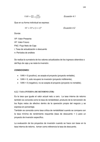 149
ܸ‫ܰܣ‬ = σ
ிே஼
(ଵା௜)೙
௡
௡ି଴ Ecuación 4.1
Que en su forma individual se expresa:
ܸ‫ܨ‬ = ܸܲ ‫ݔ‬ (1 + ݅)௡
Ecuación 4.2
Donde:
VP: Valor Presente
VF: Valor Futuro
FNC: Flujo Neto de Caja
i: Tasa de actualización o descuento
n: Períodos de análisis
Se realiza la sumatoria de los valores actualizados de los ingresos obtenidos o
del flujo de caja y se resta la inversión.
CONDICIONES:
x VAN  0 (positivo), se acepta el proyecto (proyecto rentable),
x VAN = 0, solo recupero la inversión (proyecto indiferente),
x VAN  0 (negativo), no se acepta el proyecto (proyecto no rentable).
4.2.2 TASA INTERNA DE RETORNO (TIR)
Es la tasa que iguala el valor actual neto a cero. La tasa interna de retorno
también es conocida como la tasa de rentabilidad, producto de la reinversión de
los flujos netos de efectivo dentro de la operación propia del negocio y se
expresa en porcentaje.
También es conocida como tasa crítica de rentabilidad cuando se compara con
la tasa mínima de rendimiento requerida (tasa de descuento = i) para un
proyecto de inversión específico.
La evaluación de los proyectos de inversión cuando se hace con base en la
tasa interna de retorno, toman como referencia la tasa de descuento.
 
