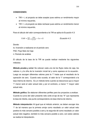 150
CONDICIONES:
x TIR  i, el proyecto se debe aceptar pues estima un rendimiento mayor
al mínimo requerido,
x TIR  i, el proyecto se debe rechazar pues estima un rendimiento menor
al mínimo requerido.
Para el cálculo del valor correspondiente a la TIR se aplica la Ecuación 4.3
ܸ‫ܰܣ‬ = σ
ிே஼
(ଵା௜)೙
௡
௡ି଴ െ ‫݋ܫ‬ = 0 Ecuación 4.3
Donde:
Io: Inversión a realizarse en el periodo cero
FNC: Flujo Neto de Caja
n: Periodo de análisis
El cálculo de la tasa de la TIR se puede realizar mediante los siguientes
métodos:
Método prueba y error: Se colocan cada uno de los flujos netos de caja, los
valores n y la cifra de la inversión inicial tal y como aparece en la ecuación.
Luego se escogen diferentes valores para la “i” hasta que el resultado de la
operación de cero. Cuando esto suceda, el valor de la “i” corresponderá a la
tasa interna de retorno. Es un método lento cuando se desconoce que a mayor
“i” menor será el valor actual neto y por el contrario, a menor “i” mayor valor
actual neto.
Método gráfico: Se elaboran diferentes perfiles para los proyectos a analizar.
Cuando la curva del valor presente neto corte el eje de las “X” que representa
la tasa de interés, ese punto corresponderá a la tasa interna de retorno.
Método interpolación: Al igual que el método anterior, se deben escoger dos
“i” de tal manera que la primera arroje como resultado un valor actual neto
positivo lo más cercano posible a cero y la segunda dé como resultado un valor
actual neto negativo, también lo más cercano posible a cero, con estos valores
se realiza la interpolación.
 