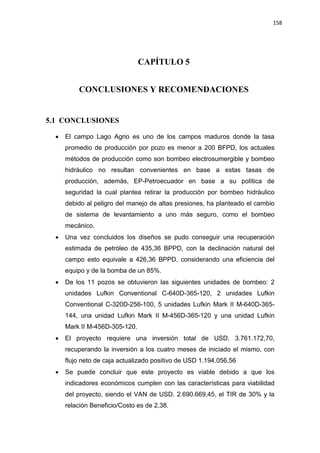 158
CAPÍTULO 5
CONCLUSIONES Y RECOMENDACIONES
5.1 CONCLUSIONES
x El campo Lago Agrio es uno de los campos maduros donde la tasa
promedio de producción por pozo es menor a 200 BFPD, los actuales
métodos de producción como son bombeo electrosumergible y bombeo
hidráulico no resultan convenientes en base a estas tasas de
producción, además, EP-Petroecuador en base a su política de
seguridad la cual plantea retirar la producción por bombeo hidráulico
debido al peligro del manejo de altas presiones, ha planteado el cambio
de sistema de levantamiento a uno más seguro, como el bombeo
mecánico.
x Una vez concluidos los diseños se pudo conseguir una recuperación
estimada de petróleo de 435,36 BPPD, con la declinación natural del
campo esto equivale a 426,36 BPPD, considerando una eficiencia del
equipo y de la bomba de un 85%.
x De los 11 pozos se obtuvieron las siguientes unidades de bombeo: 2
unidades Lufkin Conventional C-640D-365-120, 2 unidades Lufkin
Conventional C-320D-256-100, 5 unidades Lufkin Mark II M-640D-365-
144, una unidad Lufkin Mark II M-456D-365-120 y una unidad Lufkin
Mark II M-456D-305-120.
x El proyecto requiere una inversión total de USD. 3.761.172,70,
recuperando la inversión a los cuatro meses de iniciado el mismo, con
flujo neto de caja actualizado positivo de USD 1.194.056,56
x Se puede concluir que este proyecto es viable debido a que los
indicadores económicos cumplen con las características para viabilidad
del proyecto, siendo el VAN de USD. 2.690.669,45, el TIR de 30% y la
relación Beneficio/Costo es de 2,38.
 