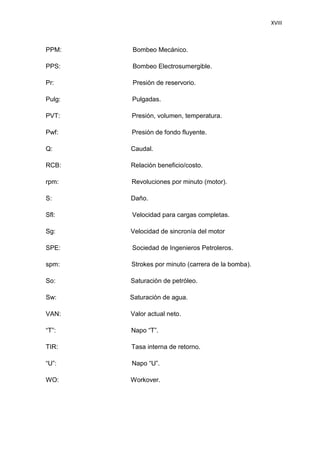 XVIII
PPM: Bombeo Mecánico.
PPS: Bombeo Electrosumergible.
Pr: Presión de reservorio.
Pulg: Pulgadas.
PVT: Presión, volumen, temperatura.
Pwf: Presión de fondo fluyente.
Q: Caudal.
RCB: Relación beneficio/costo.
rpm: Revoluciones por minuto (motor).
S: Daño.
Sfl: Velocidad para cargas completas.
Sg: Velocidad de sincronía del motor
SPE: Sociedad de Ingenieros Petroleros.
spm: Strokes por minuto (carrera de la bomba).
So: Saturación de petróleo.
Sw: Saturación de agua.
VAN: Valor actual neto.
“T”: Napo “T”.
TIR: Tasa interna de retorno.
“U”: Napo “U”.
WO: Workover.
 