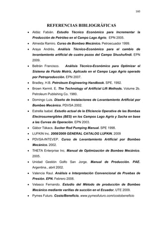 160
REFERENCIAS BIBLIOGRÁFICAS
x Aldáz Fabián. Estudio Técnico Económico para Incrementar la
Producción de Petróleo en el Campo Lago Agrio. EPN 2005.
x Almeida Ramiro. Curso de Bombeo Mecánico. Petroecuador 1999.
x Araya Andrés. Análisis Técnico-Económico para el cambio de
levantamiento artificial de cuatro pozos del Campo Shushufindi. EPN
2009.
x Beltrán Francisco. Análisis Técnico-Económico para Optimizar el
Sistema de Fluido Motriz, Aplicado en el Campo Lago Agrio operado
por Petroproducción. EPN 2007.
x Bradley, H.B. Petroleum Engineering Handbook. SPE. 1992.
x Brown Kermit. E. The Technology of Artificial Lift Methods. Volume 2b.
Petroleum Publishing Co. 1980.
x Domingo Luis. Diseño de Instalaciones de Levantamiento Artificial por
Bombeo Mecánico. PDVSA 2002.
x Estrella Isabel. Estudio actual de la Eficiencia Operativa de las Bombas
Electrosumergibles (BES) en los Campos Lago Agrio y Sacha en base
a las Curvas de Operación. EPN 2003.
x Gábor Tákacs. Sucker Rod Pumping Manual. SPE 1998.
x LUFKIN Inc. 2008/2009 GENERAL CATALOG LUFKIN. 2009
x PDVSA-INTEVEP. Curso de Levantamiento Artificial por Bombeo
Mecánico. 2002.
x THETA Enterprise Inc. Manual de Optimización de Bombeo Mecánico.
2005.
x Unidad Gestión Golfo San Jorge. Manual de Producción. PAE.
Argentina., abril 2002.
x Valencia Raul. Análisis e Interpretación Convencional de Pruebas de
Presión. EPN. Febrero 2008.
x Velasco Fernando. Estudio del Método de producción de Bombeo
Mecánico mediante varillas de succión en el Ecuador. UTE 2009.
x Pymes Futuro. Costo/Beneficio. www.pymesfuturo.com/costobeneficio
 
