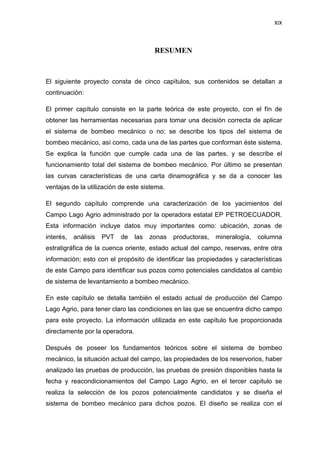 XIX
RESUMEN
El siguiente proyecto consta de cinco capítulos, sus contenidos se detallan a
continuación:
El primer capítulo consiste en la parte teórica de este proyecto, con el fín de
obtener las herramientas necesarias para tomar una decisión correcta de aplicar
el sistema de bombeo mecánico o no; se describe los tipos del sistema de
bombeo mecánico, así como, cada una de las partes que conforman éste sistema.
Se explica la función que cumple cada una de las partes, y se describe el
funcionamiento total del sistema de bombeo mecánico. Por último se presentan
las curvas características de una carta dinamográfica y se da a conocer las
ventajas de la utilización de este sistema.
El segundo capítulo comprende una caracterización de los yacimientos del
Campo Lago Agrio administrado por la operadora estatal EP PETROECUADOR.
Esta información incluye datos muy importantes como: ubicación, zonas de
interés, análisis PVT de las zonas productoras, mineralogía, columna
estratigráfica de la cuenca oriente, estado actual del campo, reservas, entre otra
información; esto con el propósito de identificar las propiedades y características
de este Campo para identificar sus pozos como potenciales candidatos al cambio
de sistema de levantamiento a bombeo mecánico.
En este capítulo se detalla también el estado actual de producción del Campo
Lago Agrio, para tener claro las condiciones en las que se encuentra dicho campo
para este proyecto. La información utilizada en este capítulo fue proporcionada
directamente por la operadora.
Después de poseer los fundamentos teóricos sobre el sistema de bombeo
mecánico, la situación actual del campo, las propiedades de los reservorios, haber
analizado las pruebas de producción, las pruebas de presión disponibles hasta la
fecha y reacondicionamientos del Campo Lago Agrio, en el tercer capitulo se
realiza la selección de los pozos potencialmente candidatos y se diseña el
sistema de bombeo mecánico para dichos pozos. El diseño se realiza con el
 