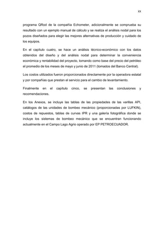 XX
programa QRod de la compañía Echometer, adicionalmente se comprueba su
resultado con un ejemplo manual de cálculo y se realiza el análisis nodal para los
pozos diseñados para elegir las mejores alternativas de producción y cuidado de
los equipos.
En el capítulo cuatro, se hace un análisis técnico-económico con los datos
obtenidos del diseño y del análisis nodal para determinar la conveniencia
económica y rentabilidad del proyecto, tomando como base del precio del petróleo
el promedio de los meses de mayo y junio de 2011 (tomados del Banco Central).
Los costos utilizados fueron proporcionados directamente por la operadora estatal
y por compañías que prestan el servicio para el cambio de levantamiento.
Finalmente en el capítulo cinco, se presentan las conclusiones y
recomendaciones.
En los Anexos, se incluye las tablas de las propiedades de las varillas API,
catálogos de las unidades de bombeo mecánico (proporcionadas por LUFKIN),
costos de repuestos, tablas de curvas IPR y una galería fotográfica donde se
incluye los sistemas de bombeo mecánico que se encuentran funcionando
actualmente en el Campo Lago Agrio operado por EP PETROECUADOR.
 