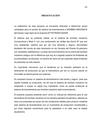 XXI
PRESENTACIÓN
La realización de este proyecto se encuentra enfocada a determinar pozos
candidatos para el cambio de sistema de levantamiento a BOMBEO MECÁNICO
del Campo Lago Agrio de la empresa EP PETROECUADOR.
El sistema que se pretende utilizar, es el sistema de bombeo mecánico
Convencional y Mark II, con una combinación de varillas tipo Norris 97 que son
muy resistentes, sistema que por ser muy eficiente y seguro, demostrado
alrededor del mundo se esta retomando en los Campos del Oriente Ecuatoriano
con resultados satisfactorios. La base del funcionamiento es la misma del bombeo
mecánico antiguo con la diferencia que hoy se a logrado superar los limitantes de
la profundidad y la dirección, la manera de cómo se han superado estas limitantes
se presentan en este estudio.
Es importante mencionar que la tendencia en la industria petrolera es la
declinación de producción ya que el hidrocarburo por ser un recurso natural no
renovable va disminuyendo sus reservas.
Es necesario buscar un sistema de levantamiento más barato y seguro para que
resulte rentable su producción, de ahí que el sistema de bombeo mecánico ha
empezado a ocupar un papel muy importante, como se puede evidenciar el
sistema de levantamiento por bombeo mecánico está incrementando.
El presente proyecto pretende servir como un manual de referencia para el uso
del sistema de bombeo mecánico en la industria petrolera ecuatoriana, además se
hace una propuesta de pozos con las condiciones ideales para producir mediante
este sistema de levantamiento con un incremento de producción considerable y
por ende ingresos económicos para la operadora o en este caso el estado
ecuatoriano.
 