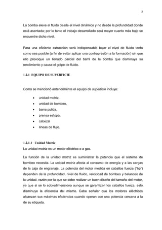 3
La bomba eleva el fluido desde el nivel dinámico y no desde la profundidad donde
está asentada; por lo tanto el trabajo desarrollado será mayor cuanto más bajo se
encuentre dicho nivel.
Para una eficiente extracción será indispensable bajar el nivel de fluido tanto
como sea posible (a fin de evitar aplicar una contrapresión a la formación) sin que
ello provoque un llenado parcial del barril de la bomba que disminuya su
rendimiento y cause el golpe de fluido.
1.2.1 EQUIPO DE SUPERFICIE
Como se mencionó anteriormente el equipo de superficie incluye:
x unidad motriz,
x unidad de bombeo,
x barra pulida,
x prensa estopa,
x cabezal
x líneas de flujo.
1.2.1.1 Unidad Motriz
La unidad motriz es un motor eléctrico o a gas.
La función de la unidad motriz es suministrar la potencia que el sistema de
bombeo necesita. La unidad motriz afecta al consumo de energía y a las cargas
de la caja de engranaje. La potencia del motor medida en caballos fuerza (“hp”)
dependen de la profundidad, nivel de fluido, velocidad de bombeo y balanceo de
la unidad, razón por la que se debe realizar un buen diseño del tamaño del motor,
ya que si se lo sobredimensiona aunque se garantizan los caballos fuerza, esto
disminuye la eficiencia del mismo. Cabe señalar que los motores eléctricos
alcanzan sus máximas eficiencias cuando operan con una potencia cercana a la
de su etiqueta.
 