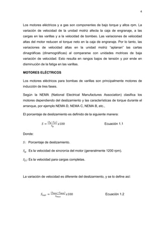 4
Los motores eléctricos y a gas son componentes de bajo torque y altos rpm. La
variación de velocidad de la unidad motriz afecta la caja de engranaje, a las
cargas en las varillas y a la velocidad de bombeo. Las variaciones de velocidad
altas del motor reducen el torque neto en la caja de engranaje. Por lo tanto, las
variaciones de velocidad altas en la unidad motriz “aplanan” las cartas
dinagráficas (dinamográficas) al compararse con unidades motrices de baja
variación de velocidad. Esto resulta en rangos bajos de tensión y por ende en
disminución de la fatiga en las varillas.
MOTORES ELÉCTRICOS
Los motores eléctricos para bombas de varillas son principalmente motores de
inducción de tres fases.
Según la NEMA (National Electrical Manufactures Association) clasifica los
motores dependiendo del deslizamiento y las características de torque durante el
arranque, por ejemplo NEMA D, NEMA C, NEMA B, etc.,
El porcentaje de deslizamiento es definido de la siguiente manera:
ܵ =
(ௌ೒ିௌ೑೗)
ௌ೒
‫001ݔ‬ Ecuación 1.1
Donde:
ܵ: Porcentaje de deslizamiento.
ܵ௚: Es la velocidad de sincronía del motor (generalmente 1200 rpm).
ܵ௙௟: Es la velocidad para cargas completas.
La variación de velocidad es diferente del deslizamiento, y se lo define así:
ܵ௩௔௥ =
(ௌ೘ೌೣିௌ೘೔೙)
ௌ೘ೌೣ
‫001ݔ‬ Ecuación 1.2
 