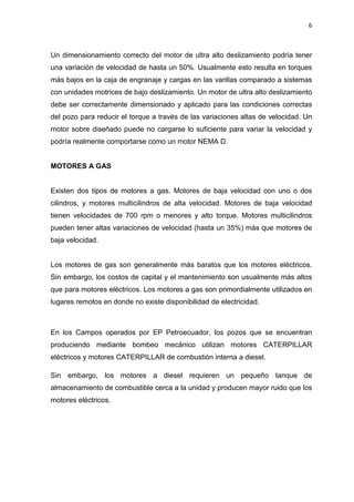 6
Un dimensionamiento correcto del motor de ultra alto deslizamiento podría tener
una variación de velocidad de hasta un 50%. Usualmente esto resulta en torques
más bajos en la caja de engranaje y cargas en las varillas comparado a sistemas
con unidades motrices de bajo deslizamiento. Un motor de ultra alto deslizamiento
debe ser correctamente dimensionado y aplicado para las condiciones correctas
del pozo para reducir el torque a través de las variaciones altas de velocidad. Un
motor sobre diseñado puede no cargarse lo suficiente para variar la velocidad y
podría realmente comportarse como un motor NEMA D.
MOTORES A GAS
Existen dos tipos de motores a gas. Motores de baja velocidad con uno o dos
cilindros, y motores multicilindros de alta velocidad. Motores de baja velocidad
tienen velocidades de 700 rpm o menores y alto torque. Motores multicilindros
pueden tener altas variaciones de velocidad (hasta un 35%) más que motores de
baja velocidad.
Los motores de gas son generalmente más baratos que los motores eléctricos.
Sin embargo, los costos de capital y el mantenimiento son usualmente más altos
que para motores eléctricos. Los motores a gas son primordialmente utilizados en
lugares remotos en donde no existe disponibilidad de electricidad.
En los Campos operados por EP Petroecuador, los pozos que se encuentran
produciendo mediante bombeo mecánico utilizan motores CATERPILLAR
eléctricos y motores CATERPILLAR de combustión interna a diesel.
Sin embargo, los motores a diesel requieren un pequeño tanque de
almacenamiento de combustible cerca a la unidad y producen mayor ruido que los
motores eléctricos.
 