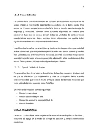 7
1.2.1.2 Unidad de Bombeo
La función de la unidad de bombeo es convertir el movimiento rotacional de la
unidad motriz al movimiento ascendente-descendente de la barra pulida. Una
unidad de bombeo apropiadamente diseñada tiene el tamaño exacto de caja de
engranaje y estructura. También tiene suficiente capacidad de carrera para
producir el fluido que se desea. Si bien todas las unidades de bombeo tienen
características comunes, éstas también tienen diferencias que podría influir
significativamente en el comportamiento del sistema.
Los diferentes tamaños, características y funcionamientos permiten una variedad
alta de balancines que cumplen las especificaciones API en sus diseños y son las
más utilizadas para el levantamiento mecánico, además sus costos de operación
son relativamente bajos y tienen una amplia adaptación a las condiciones de los
pozos. Estos pueden dividirse en los siguientes tipos básicos.
1.2.1.2.1 Tipos de Unidades de Bombeo
En general hay tres tipos básicos de unidades de bombeo mecánico (balancines)
las que se diferencian por su geometría y clase de contrapeso. Existe además
una nueva unidad que tiene el mismo principio básico del bombeo mecánico que
ya no utiliza balancín, conocido como RotaFlex.
En síntesis las unidades son las siguientes:
x Unidad convencional
x Unidad balanceada por aire
x Unidad de geometría especial (Mark II)
x Unidad RotaFlex
UNIDAD CONVENCIONAL
La unidad convencional basa su geometría en un sistema de palanca de clase I,
con punto de apoyo en el medio de la viga del balancín y, emplea contrapesos
mecánicos.
 
