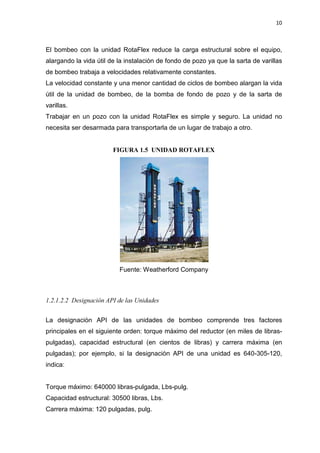10
El bombeo con la unidad RotaFlex reduce la carga estructural sobre el equipo,
alargando la vida útil de la instalación de fondo de pozo ya que la sarta de varillas
de bombeo trabaja a velocidades relativamente constantes.
La velocidad constante y una menor cantidad de ciclos de bombeo alargan la vida
útil de la unidad de bombeo, de la bomba de fondo de pozo y de la sarta de
varillas.
Trabajar en un pozo con la unidad RotaFlex es simple y seguro. La unidad no
necesita ser desarmada para transportarla de un lugar de trabajo a otro.
FIGURA 1.5 UNIDAD ROTAFLEX
Fuente: Weatherford Company
1.2.1.2.2 Designación API de las Unidades
La designación API de las unidades de bombeo comprende tres factores
principales en el siguiente orden: torque máximo del reductor (en miles de libras-
pulgadas), capacidad estructural (en cientos de libras) y carrera máxima (en
pulgadas); por ejemplo, si la designación API de una unidad es 640-305-120,
indica:
Torque máximo: 640000 libras-pulgada, Lbs-pulg.
Capacidad estructural: 30500 libras, Lbs.
Carrera máxima: 120 pulgadas, pulg.
 