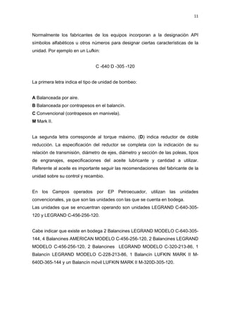 11
Normalmente los fabricantes de los equipos incorporan a la designación API
símbolos alfabéticos u otros números para designar ciertas características de la
unidad. Por ejemplo en un Lufkin:
C -640 D -305 -120
La primera letra indica el tipo de unidad de bombeo:
A Balanceada por aire.
B Balanceada por contrapesos en el balancín.
C Convencional (contrapesos en manivela).
M Mark II.
La segunda letra corresponde al torque máximo, (D) indica reductor de doble
reducción. La especificación del reductor se completa con la indicación de su
relación de transmisión, diámetro de ejes, diámetro y sección de las poleas, tipos
de engranajes, especificaciones del aceite lubricante y cantidad a utilizar.
Referente al aceite es importante seguir las recomendaciones del fabricante de la
unidad sobre su control y recambio.
En los Campos operados por EP Petroecuador, utilizan las unidades
convencionales, ya que son las unidades con las que se cuenta en bodega.
Las unidades que se encuentran operando son unidades LEGRAND C-640-305-
120 y LEGRAND C-456-256-120.
Cabe indicar que existe en bodega 2 Balancines LEGRAND MODELO C-640-305-
144, 4 Balancines AMERICAN MODELO C-456-256-120, 2 Balancines LEGRAND
MODELO C-456-256-120, 2 Balancines LEGRAND MODELO C-320-213-86, 1
Balancín LEGRAND MODELO C-228-213-86, 1 Balancín LUFKIN MARK II M-
640D-365-144 y un Balancín móvil LUFKIN MARK II M-320D-305-120.
 