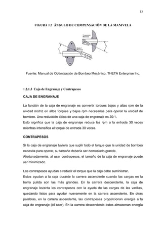 13
FIGURA 1.7 ÁNGULO DE COMPENSACIÓN DE LA MANIVELA
Fuente: Manual de Optimización de Bombeo Mecánico, THETA Enterprise Inc.
1.2.1.3 Caja de Engranaje y Contrapesos
CAJA DE ENGRANAJE
La función de la caja de engranaje es convertir torques bajos y altas rpm de la
unidad motriz en altos torques y bajas rpm necesarias para operar la unidad de
bombeo. Una reducción típica de una caja de engranaje es 30:1.
Esto significa que la caja de engranaje reduce las rpm a la entrada 30 veces
mientras intensifica el torque de entrada 30 veces.
CONTRAPESOS
Si la caja de engranaje tuviera que suplir todo el torque que la unidad de bombeo
necesita para operar, su tamaño debería ser demasiado grande.
Afortunadamente, al usar contrapesos, el tamaño de la caja de engranaje puede
ser minimizado.
Los contrapesos ayudan a reducir el torque que la caja debe suministrar.
Estos ayudan a la caja durante la carrera ascendente cuando las cargas en la
barra pulida son las más grandes. En la carrera descendente, la caja de
engranaje levanta los contrapesos con la ayuda de las cargas de las varillas,
quedando listos para ayudar nuevamente en la carrera ascendente. En otras
palabras, en la carrera ascendente, las contrapesas proporcionan energía a la
caja de engranaje (Al caer). En la carrera descendente estos almacenan energía
 