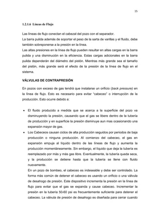15
1.2.1.6 Líneas de Flujo
Las líneas de flujo conectan el cabezal del pozo con el separador.
La barra pulida además de soportar el peso de la sarta de varillas y el fluido, debe
también sobreponerse a la presión en la línea.
Las altas presiones en la línea de flujo pueden resultar en altas cargas en la barra
pulida y una disminución en la eficiencia. Estas cargas adicionales en la barra
pulida dependerán del diámetro del pistón. Mientras más grande sea el tamaño
del pistón, más grande será el efecto de la presión de la línea de flujo en el
sistema.
VÁLVULAS DE CONTRAPRESIÓN
En pozos con exceso de gas tendrá que instalarse un orificio (back pressure) en
la línea de flujo. Esto es necesario para evitar “cabeceo” o interrupción de la
producción. Esto ocurre debido a:
x El fluido producido a medida que se acerca a la superficie del pozo va
disminuyendo la presión, causando que el gas se libere dentro de la tubería
de producción y en superficie la presión disminuye aun mas ocasionando una
expansión mayor de gas.
x Los Cabeceos causan ciclos de alta producción seguidos por periodos de baja
producción o ninguna producción. Al comienzo del cabeceo, el gas en
expansión empuja al líquido dentro de las líneas de flujo y aumenta la
producción momentáneamente. Sin embargo, el líquido que deja la tubería es
reemplazado por más y más gas libre. Eventualmente, la tubería queda seca,
y la producción se detiene hasta que la tubería se llene con fluido
nuevamente.
En un pozo de bombeo, el cabeceo es indeseable y debe ser controlado. La
forma más común de detener el cabeceo es usando un orificio o una válvula
de desahogo de presión. Este dispositivo incrementa la presión en la línea de
flujo para evitar que el gas se expanda y cause cabeceo. Incrementar la
presión en la tubería 50-60 psi es frecuentemente suficiente para detener el
cabeceo. La válvula de presión de desahogo es diseñada para cerrar cuando
 