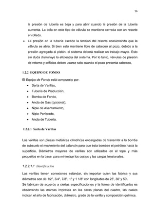 16
la presión de tubería es baja y para abrir cuando la presión de la tubería
aumenta. La bola en este tipo de válvula se mantiene cerrada con un resorte
enrollado.
x La presión en la tubería excede la tensión del resorte ocasionando que la
válvula se abra. Si bien esto mantiene libre de cabeceo al pozo, debido a la
presión agregada al pistón, el sistema deberá realizar un trabajo mayor. Esto
sin duda disminuye la eficiencia del sistema. Por lo tanto, válvulas de presión
de retorno y orificios deben usarse solo cuando el pozo presenta cabeceo.
1.2.2 EQUIPO DE FONDO
El Equipo de Fondo está compuesto por:
x Sarta de Varillas,
x Tubería de Producción,
x Bomba de Fondo,
x Ancla de Gas (opcional),
x Niple de Asentamiento,
x Niple Perforado,
x Ancla de Tubería.
1.2.2.1 Sarta de Varillas
Las varillas son piezas metálicas cilíndricas encargadas de transmitir a la bomba
de subsuelo el movimiento del balancín para que ésta bombee el petróleo hacia la
superficie. Diámetros mayores de varillas son utilizados en el tope y más
pequeños en la base para minimizar los costos y las cargas tensionales.
1.2.2.1.1 Identificación
Las varillas tienen conexiones estándar, sin importar quien las fabrica y sus
diámetros son de 1/2", 3/4", 7/8", 1" y 1 1/8" con longitudes de 25', 30' y 50'.
Se fabrican de acuerdo a ciertas especificaciones y la forma de identificarlas es
observando las marcas impresas en las caras planas del cuadro, las cuales
indican el año de fabricación, diámetro, grado de la varilla y composición química.
 
