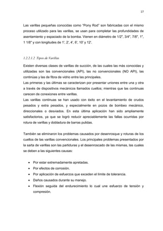 17
Las varillas pequeñas conocidas como “Pony Rod” son fabricadas con el mismo
proceso utilizado para las varillas, se usan para completar las profundidades de
asentamiento y espaciado de la bomba. Vienen en diámetro de 1/2", 3/4", 7/8", 1",
1 1/8" y con longitudes de 1', 2', 4', 6', 10' y 12'.
1.2.2.1.2 Tipos de Varillas
Existen diversas clases de varillas de succión, de las cuales las más conocidas y
utilizadas son las convencionales (API), las no convencionales (NO API), las
continúas y las de fibra de vidrio entre las principales.
Las primeras y las últimas se caracterizan por presentar uniones entre una y otra
a través de dispositivos mecánicos llamados cuellos; mientras que las continuas
carecen de conexiones entre varillas.
Las varillas continuas se han usado con éxito en el levantamiento de crudos
pesados y extra pesados, y especialmente en pozos de bombeo mecánico,
direccionales o desviados. En esta última aplicación han sido ampliamente
satisfactorios, ya que se logró reducir apreciablemente las fallas ocurridas por
rotura de varillas y dobladura de barras pulidas.
También se eliminaron los problemas causados por desenrosque y roturas de los
cuellos de las varillas convencionales. Los principales problemas presentados por
la sarta de varillas son las partiduras y el desenroscado de las mismas, las cuales
se deben a las siguientes causas:
x Por estar extremadamente apretadas.
x Por efectos de corrosión.
x Por aplicación de esfuerzos que exceden el límite de tolerancia.
x Daños causados durante su manejo.
x Flexión seguida del endurecimiento lo cual une esfuerzo de tensión y
compresión.
 