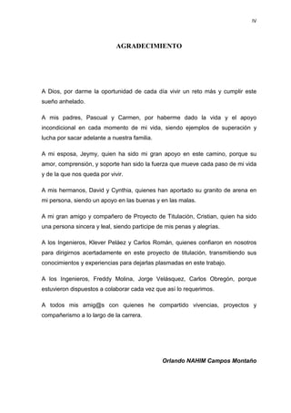 IV
AGRADECIMIENTO
A Dios, por darme la oportunidad de cada día vivir un reto más y cumplir este
sueño anhelado.
A mis padres, Pascual y Carmen, por haberme dado la vida y el apoyo
incondicional en cada momento de mi vida, siendo ejemplos de superación y
lucha por sacar adelante a nuestra familia.
A mi esposa, Jeymy, quien ha sido mi gran apoyo en este camino, porque su
amor, comprensión, y soporte han sido la fuerza que mueve cada paso de mi vida
y de la que nos queda por vivir.
A mis hermanos, David y Cynthia, quienes han aportado su granito de arena en
mi persona, siendo un apoyo en las buenas y en las malas.
A mi gran amigo y compañero de Proyecto de Titulación, Cristian, quien ha sido
una persona sincera y leal, siendo participe de mis penas y alegrías.
A los Ingenieros, Klever Peláez y Carlos Román, quienes confiaron en nosotros
para dirigirnos acertadamente en este proyecto de titulación, transmitiendo sus
conocimientos y experiencias para dejarlas plasmadas en este trabajo.
A los Ingenieros, Freddy Molina, Jorge Velásquez, Carlos Obregón, porque
estuvieron dispuestos a colaborar cada vez que así lo requerimos.
A todos mis amig@s con quienes he compartido vivencias, proyectos y
compañerismo a lo largo de la carrera.
Orlando NAHIM Campos Montaño
 