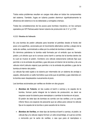 22
Todos estos problemas resultan en cargas más altas en todos los componentes
del sistema. También, fugas en tubería pueden disminuir significativamente la
eficiencia del sistema si no es detectada y corregida a tiempo.
Todas las completaciones de los pozos para bombeo mecánico, en los campos
operados por EP Petroecuador tienen tubería de producción de 3 ½” y 2 7/8”.
1.2.2.3 Bombas de Subsuelo
Es una bomba de pistón utilizada para levantar el petróleo desde el fondo del
pozo a la superficie, accionada por el movimiento alternativo (arriba y abajo) de la
sarta de varillas, suministrado a ellas por la unidad de bombeo o balancín.
En términos petroleros la bomba está formada por el embolo que es llamado
pistón y el cilindro que se lo conoce como barril o camisa de la bomba dentro de
la cual se mueve el pistón. Contiene una válvula estacionaria (válvula fija) que
permite o no la entrada de petróleo y gas del pozo al interior de la bomba y de una
válvula móvil (válvula viajera) que permite o no la entrada de petróleo y gas de la
bomba al interior del pistón.
La válvula fija está sujeta a la tubería por intermedio de un sistema de anclaje o
zapato, efectuando un sello hermético que evita que el petróleo y gas retenidos en
la bomba sean desplazados nuevamente al pozo.
Las bombas accionadas por varillas se dividen en dos grupos:
x Bombas de Tubería, en las cuales el barril o camisa y la zapata de la
bomba, forman parte integral de la tubería de producción; es decir se
requiere sacar la tubería para reemplazar o cambiar la bomba en el pozo.
El pistón de éste tipo de bombas es corrido con las varillas y en su parte
inferior lleva una especie de pescante que se utiliza para colocar la válvula
fija en la zapata de la bomba o para sacarla de la misma.
x Bombas de Varillas, en éste tipo de bomba el barril o camisa, el pistón, la
válvula fija y la válvula viajera forman un sólo ensamblaje, el cual es corrido
o removido por la sarta de varillas; o sea que para el reemplazo o
 