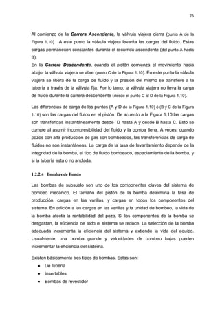 25
Al comienzo de la Carrera Ascendente, la válvula viajera cierra (punto A de la
Figura 1.10). A este punto la válvula viajera levanta las cargas del fluido. Estas
cargas permanecen constantes durante el recorrido ascendente (del punto A hasta
B).
En la Carrera Descendente, cuando el pistón comienza el movimiento hacia
abajo, la válvula viajera se abre (punto C de la Figura 1.10). En este punto la válvula
viajera se libera de la carga de fluido y la presión del mismo se transfiere a la
tubería a través de la válvula fija. Por lo tanto, la válvula viajera no lleva la carga
de fluido durante la carrera descendente (desde el punto C al D de la Figura 1.10).
Las diferencias de carga de los puntos (A y D de la Figura 1.10) ó (B y C de la Figura
1.10) son las cargas del fluido en el pistón. De acuerdo a la Figura 1.10 las cargas
son transferidas instantáneamente desde D hasta A y desde B hasta C. Esto se
cumple al asumir incompresibilidad del fluido y la bomba llena. A veces, cuando
pozos con alta producción de gas son bombeados, las transferencias de carga de
fluidos no son instantáneas. La carga de la tasa de levantamiento depende de la
integridad de la bomba, el tipo de fluido bombeado, espaciamiento de la bomba, y
si la tubería esta o no anclada.
1.2.2.4 Bombas de Fondo
Las bombas de subsuelo son uno de los componentes claves del sistema de
bombeo mecánico. El tamaño del pistón de la bomba determina la tasa de
producción, cargas en las varillas, y cargas en todos los componentes del
sistema. En adición a las cargas en las varillas y la unidad de bombeo, la vida de
la bomba afecta la rentabilidad del pozo. Si los componentes de la bomba se
desgastan, la eficiencia de todo el sistema se reduce. La selección de la bomba
adecuada incrementa la eficiencia del sistema y extiende la vida del equipo.
Usualmente, una bomba grande y velocidades de bombeo bajas pueden
incrementar la eficiencia del sistema.
Existen básicamente tres tipos de bombas. Estas son:
x De tubería
x Insertables
x Bombas de revestidor
 