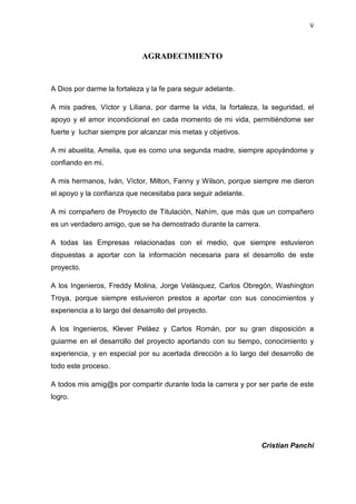 V
AGRADECIMIENTO
A Dios por darme la fortaleza y la fe para seguir adelante.
A mis padres, Víctor y Liliana, por darme la vida, la fortaleza, la seguridad, el
apoyo y el amor incondicional en cada momento de mi vida, permitiéndome ser
fuerte y luchar siempre por alcanzar mis metas y objetivos.
A mi abuelita, Amelia, que es como una segunda madre, siempre apoyándome y
confiando en mi.
A mis hermanos, Iván, Víctor, Milton, Fanny y Wilson, porque siempre me dieron
el apoyo y la confianza que necesitaba para seguir adelante.
A mi compañero de Proyecto de Titulación, Nahím, que más que un compañero
es un verdadero amigo, que se ha demostrado durante la carrera.
A todas las Empresas relacionadas con el medio, que siempre estuvieron
dispuestas a aportar con la información necesaria para el desarrollo de este
proyecto.
A los Ingenieros, Freddy Molina, Jorge Velásquez, Carlos Obregón, Washington
Troya, porque siempre estuvieron prestos a aportar con sus conocimientos y
experiencia a lo largo del desarrollo del proyecto.
A los Ingenieros, Klever Peláez y Carlos Román, por su gran disposición a
guiarme en el desarrollo del proyecto aportando con su tiempo, conocimiento y
experiencia, y en especial por su acertada dirección a lo largo del desarrollo de
todo este proceso.
A todos mis amig@s por compartir durante toda la carrera y por ser parte de este
logro.
Cristian Panchi
 