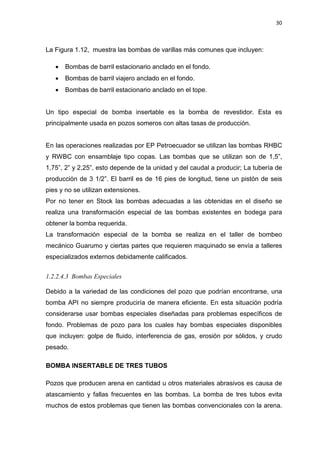 30
La Figura 1.12, muestra las bombas de varillas más comunes que incluyen:
x Bombas de barril estacionario anclado en el fondo.
x Bombas de barril viajero anclado en el fondo.
x Bombas de barril estacionario anclado en el tope.
Un tipo especial de bomba insertable es la bomba de revestidor. Esta es
principalmente usada en pozos someros con altas tasas de producción.
En las operaciones realizadas por EP Petroecuador se utilizan las bombas RHBC
y RWBC con ensamblaje tipo copas. Las bombas que se utilizan son de 1,5”,
1,75”, 2” y 2,25”, esto depende de la unidad y del caudal a producir; La tubería de
producción de 3 1/2”. El barril es de 16 pies de longitud, tiene un pistón de seis
pies y no se utilizan extensiones.
Por no tener en Stock las bombas adecuadas a las obtenidas en el diseño se
realiza una transformación especial de las bombas existentes en bodega para
obtener la bomba requerida.
La transformación especial de la bomba se realiza en el taller de bombeo
mecánico Guarumo y ciertas partes que requieren maquinado se envía a talleres
especializados externos debidamente calificados.
1.2.2.4.3 Bombas Especiales
Debido a la variedad de las condiciones del pozo que podrían encontrarse, una
bomba API no siempre produciría de manera eficiente. En esta situación podría
considerarse usar bombas especiales diseñadas para problemas específicos de
fondo. Problemas de pozo para los cuales hay bombas especiales disponibles
que incluyen: golpe de fluido, interferencia de gas, erosión por sólidos, y crudo
pesado.
BOMBA INSERTABLE DE TRES TUBOS
Pozos que producen arena en cantidad u otros materiales abrasivos es causa de
atascamiento y fallas frecuentes en las bombas. La bomba de tres tubos evita
muchos de estos problemas que tienen las bombas convencionales con la arena.
 