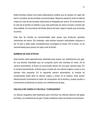 31
Estas bombas utilizan tres tubos telescópicos sueltos que se ajustan en lugar del
barril y el pistón de las bombas convencionales. Mayores espacios entre la tubería
mejora la vida de las bombas reduciendo el desgaste por arena. El incremento en
la vida de la bomba es debido a que más partículas de arena circulan a través del
área sellada. El movimiento del fluido afuera del tubo viajero impide que la bomba
se arene.
Este tipo de bomba es recomendada para pozos que producen grandes
volúmenes de arena. Sin embargo, esta bomba requiere velocidades mayores a
los 10 spm y debe estar completamente sumergida en fluido. Por lo tanto, no es
recomendada para pozos con bajo nivel de fluido.
BOMBAS DE DOS ETAPAS
Esta bomba está especialmente diseñada para pozos con interferencia por gas.
Es una bomba insertable que se comporta como dos bombas en serie. En la
carrera ascendente, el fluido es succionado dentro de una gran cámara baja. En
la carrera descendente, el fluido pasa a través de una válvula viajera y entra a una
cámara más pequeña. En la siguiente carrera ascendente, la mezcla es
compensada hasta abrir la válvula viajera y entrar en la tubería. Esta acción
efectivamente incrementa la razón de compresión de la bomba y puede ayudar a
incrementar la eficiencia en pozos con interferencia de gas.
VÁLVULA DE CARGA O VÁLVULA “CARGADORA”
La válvula cargadora está diseñada para minimizar los efectos dañinos del golpe
de fluido y la interferencia de gas. Puede instalarse sobre la bomba convencional.
 