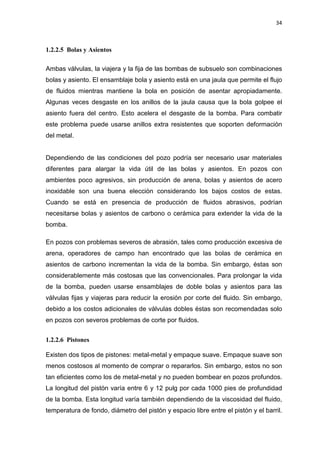 34
1.2.2.5 Bolas y Asientos
Ambas válvulas, la viajera y la fija de las bombas de subsuelo son combinaciones
bolas y asiento. El ensamblaje bola y asiento está en una jaula que permite el flujo
de fluidos mientras mantiene la bola en posición de asentar apropiadamente.
Algunas veces desgaste en los anillos de la jaula causa que la bola golpee el
asiento fuera del centro. Esto acelera el desgaste de la bomba. Para combatir
este problema puede usarse anillos extra resistentes que soporten deformación
del metal.
Dependiendo de las condiciones del pozo podría ser necesario usar materiales
diferentes para alargar la vida útil de las bolas y asientos. En pozos con
ambientes poco agresivos, sin producción de arena, bolas y asientos de acero
inoxidable son una buena elección considerando los bajos costos de estas.
Cuando se está en presencia de producción de fluidos abrasivos, podrían
necesitarse bolas y asientos de carbono o cerámica para extender la vida de la
bomba.
En pozos con problemas severos de abrasión, tales como producción excesiva de
arena, operadores de campo han encontrado que las bolas de cerámica en
asientos de carbono incrementan la vida de la bomba. Sin embargo, éstas son
considerablemente más costosas que las convencionales. Para prolongar la vida
de la bomba, pueden usarse ensamblajes de doble bolas y asientos para las
válvulas fijas y viajeras para reducir la erosión por corte del fluido. Sin embargo,
debido a los costos adicionales de válvulas dobles éstas son recomendadas solo
en pozos con severos problemas de corte por fluidos.
1.2.2.6 Pistones
Existen dos tipos de pistones: metal-metal y empaque suave. Empaque suave son
menos costosos al momento de comprar o repararlos. Sin embargo, estos no son
tan eficientes como los de metal-metal y no pueden bombear en pozos profundos.
La longitud del pistón varía entre 6 y 12 pulg por cada 1000 pies de profundidad
de la bomba. Esta longitud varía también dependiendo de la viscosidad del fluido,
temperatura de fondo, diámetro del pistón y espacio libre entre el pistón y el barril.
 
