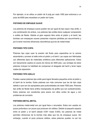 35
Por ejemplo, si se utiliza un pistón de 8 pulg por cada 1000 pies entonces a un
pozo de 6000 pies necesitara un pistón de 4 pies.
PISTONES DE EMPAQUE SUAVE
Los pistones de empaque suave pueden ser por igual de tipo copa o tipo anillo, o
una combinación de ambos. Los pistones tipo anillos tiene cualquier composición
o anillos de flexite. Debido al gran espacio libre entre el pistón y el barril, las
bombas con empaques suaves presentan mayores pérdidas por escurrimiento y
por lo tanto menores eficiencias volumétricas que los de metal-metal.
PISTONES TIPO COPA
Pistones tipo copa usan la presión del fluido para expandirse en la carrera
ascendente y proveer el sello entre el pistón y el barril. Las copas son fabricadas
con diferentes tipos de materiales sintéticos para diferentes aplicaciones. Estos
son típicamente usados en pozos de menos de 3000 pies. Las ventajas de estos
pistones incluyen la habilidad de compensar el desgaste del barril y tener bajos
costos de reparación.
PISTONES TIPO ANILLO
Pueden usarse pistones tipo anillo para lograr llenados pequeños entre el pistón y
el barril de la bomba. Estos pistones son más comunes que los de tipo copa
debido a que son los apropiados para profundidades de hasta 7000 pies. Pistones
tipo anillo de flexite tiene anillos impregnados de grafito que son autolubricantes.
Estos pistones son excelentes para pozos con altos cortes de agua y con
problemas de corrosión.
PISTONES METAL-METAL
Los pistones metal-metal son por igual lisos o ranurados. Estos son usados en
pozos profundos o en pozos que producen sin sólidos. Debido al pequeño espacio
entre el pistón y el barril (desde 0.001 hasta 0.005), los pistones de metal
permiten eficiencias de la bomba más altas que los de empaque suave. Sin
embargo, cuando el pozo produce sólidos, estos pistones pueden no ser los
 