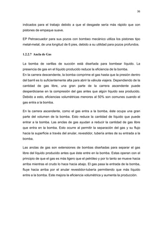 36
indicados para el trabajo debido a que el desgaste sería más rápido que con
pistones de empaque suave.
EP Petroecuador para sus pozos con bombeo mecánico utiliza los pistones tipo
metal-metal, de una longitud de 6 pies, debido a su utilidad para pozos profundos.
1.2.2.7 Ancla de Gas
La bomba de varillas de succión está diseñada para bombear líquido. La
presencia de gas en el líquido producido reduce la eficiencia de la bomba.
En la carrera descendente, la bomba comprime el gas hasta que la presión dentro
del barril es lo suficientemente alta para abrir la válvula viajera. Dependiendo de la
cantidad de gas libre, una gran parte de la carrera ascendente puede
desperdiciarse en la compresión del gas antes que algún líquido sea producido.
Debido a esto, eficiencias volumétricas menores al 50% son comunes cuando el
gas entra a la bomba.
En la carrera ascendente, como el gas entra a la bomba, éste ocupa una gran
parte del volumen de la bomba. Esto reduce la cantidad de líquido que puede
entrar a la bomba. Las anclas de gas ayudan a reducir la cantidad de gas libre
que entra en la bomba. Esto ocurre al permitir la separación del gas y su flujo
hacia la superficie a través del anular, revestidor, tubería antes de su entrada a la
bomba.
Las anclas de gas son extensiones de bombas diseñadas para separar el gas
libre del líquido producido antes que éste entre en la bomba. Estas operan con el
principio de que el gas es más ligero que el petróleo y por lo tanto se mueve hacia
arriba mientras el crudo lo hace hacia abajo. El gas pasa la entrada de la bomba,
fluye hacia arriba por el anular revestidor-tubería permitiendo que más líquido
entre a la bomba. Este mejora la eficiencia volumétrica y aumenta la producción.
 