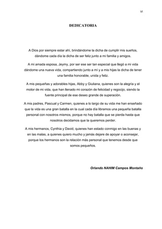 VI
DEDICATORIA
A Dios por siempre estar ahí, brindándome la dicha de cumplir mis sueños,
dándome cada día la dicha de ser feliz junto a mi familia y amigos.
A mi amada esposa, Jeymy, por ser ese ser tan especial que llegó a mi vida
dándome una nueva vida, compartiendo junto a mí y a mis hijas la dicha de tener
una familia honorable, unida y feliz.
A mis pequeñas y adorables hijas, Abby y Giuliana, quienes son la alegría y el
motor de mi vida, que han llenado mi corazón de felicidad y regocijo, siendo la
fuente principal de ese deseo grande de superación.
A mis padres, Pascual y Carmen, quienes a lo largo de su vida me han enseñado
que la vida es una gran batalla en la cual cada día libramos una pequeña batalla
personal con nosotros mismos, porque no hay batalla que se pierda hasta que
nosotros decidamos que la queremos perder.
A mis hermanos, Cynthia y David, quienes han estado conmigo en las buenas y
en las malas, a quienes quiero mucho y jamás dejare de apoyar o aconsejar,
porque los hermanos son la relación más personal que tenemos desde que
somos pequeños.
Orlando NAHIM Campos Montaño
 