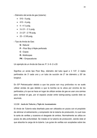 39
- Diámetro del ancla de gas (tubería):
x 510 - 5 pulg.
x 410 - 4 pulg.
x 4 - 4 ½ pulg.
x 3 ó 31 - 3 ½ pulg.
x 2 ó 27 - 2 7/8 pulg.
x 23 - 2 3/8 pulg.
- Tipo de Ancla de Gas:
N - Natural
P – Poor Boy ó Niple perforado
C - Copas
R - Multicopas
PK – Empacaduras
Un ejemplo de un Ancla de Gas es: P. 3- 6- 2 x 20
Significa un ancla tipo Poor Boy, diámetro del tubo igual a 3 1/2", 2 niples
perforados de 3' cada uno y un tubo de succión de 2" de diámetro y 20' de
longitud.
En EP Petroecuador debido a que los pozos son muy profundos no se suele
utilizar anclas de gas debido a que la bomba se la ubica por encima de los
perforados y lo que se hace en lugar de utilizar anclas de gas es usar una camisa
para ventear el gas, por el espacio anular entre tubing-casing cuando éste se
acumula.
1.2.2.8 Ancla de Tubería y Niple de Asentamiento
El Ancla de Tubería esta diseñado para ser utilizados en pozos con el propósito
de eliminar el estiramiento y compresión de la tubería de producción, lo cual roza
la sarta de varillas y ocasiona el desgaste de ambos. Normalmente se utiliza en
pozos de alta profundidad. Se instala en la tubería de producción, siendo éste el
que absorbe la carga de la tubería. Las guías de varillas son acopladas sobre las
 