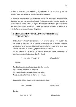 40
varillas a diferentes profundidades, dependiendo de la curvatura y de las
ocurrencias anteriores de un elevado desgaste de tubería.
El Niple de asentamiento (o zapata) es un acople de tubería especialmente
diseñado que se internamente ahusado (estrechamiento) y permite asentar la
bomba con un fuerte sello. Los niples de asentamiento tienen por igual cierre
mecánico o por copas de fricción. Cuando una bomba de tubería es ahusada, la
válvula fija se conecta en la base del pistón.
1.3 DESPLAZAMIENTO DE LA BOMBA Y EFICIENCIA
VOLUMÉTRICA
El desplazamiento de la bomba depende de la velocidad de bombeo, diámetro
del pistón y recorrido de la bomba. El recorrido de la bomba depende
principalmente de la profundidad de la bomba, diseño y material de la sarta de
varillas, velocidad de bombeo, y tipo de unidad de bombeo.
Si se conoce el recorrido del pistón, entonces puede calcularse el
desplazamiento de la bomba en barriles (tasa):
ܲௗ = 0.1166 ‫ݔ‬ ‫ܦ‬௣
ଶ
‫ݔ‬ ܵ‫݌‬ ‫ݔ‬ ܰ Ecuación 1.3
Donde:
Pd: Desplazamiento de la bomba en barriles por día.
Dp: Diámetro del pistón en pulgadas.
Sp: Longitud de la carrera en fondo, pulgadas.
N: Velocidad de bombeo en strokes por minuto.
La ecuación 1.3 en ocasiones se escribe como sigue:
ܲ݀ = ‫݌ܥ‬ ‫ݔ‬ ܵ‫݌‬ ‫ݔ‬ ܰ Ecuación 1.4
Donde:
‫݌ܥ‬ = 0.1166 ‫כ‬ ‫ܦ‬௣
ଶ
Ecuación 1.5
 