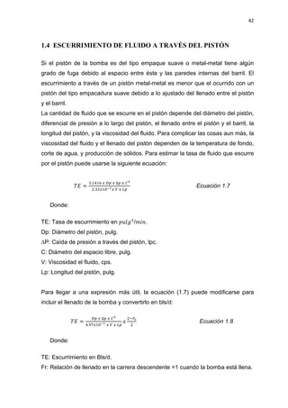 42
1.4 ESCURRIMIENTO DE FLUIDO A TRAVÉS DEL PISTÓN
Si el pistón de la bomba es del tipo empaque suave o metal-metal tiene algún
grado de fuga debido al espacio entre éste y las paredes internas del barril. El
escurrimiento a través de un pistón metal-metal es menor que el ocurrido con un
pistón del tipo empacadura suave debido a lo ajustado del llenado entre el pistón
y el barril.
La cantidad de fluido que se escurre en el pistón depende del diámetro del pistón,
diferencial de presión a lo largo del pistón, el llenado entre el pistón y el barril, la
longitud del pistón, y la viscosidad del fluido. Para complicar las cosas aun más, la
viscosidad del fluido y el llenado del pistón dependen de la temperatura de fondo,
corte de agua, y producción de sólidos. Para estimar la tasa de fluido que escurre
por el pistón puede usarse la siguiente ecuación:
ܶ‫ܧ‬ =
ଷ.ଵସଵ଺ ௫ ஽௣ ௫ ο௣ ௫ ஼య
ଶ.ଷଶ௫ଵ଴షళ௫ ௏ ௫ ௅௣
Ecuación 1.7
Donde:
TE: Tasa de escurrimiento en ‫݈݃ݑ݌‬ଷ
/݉݅݊.
Dp: Diámetro del pistón, pulg.
¨P: Caída de presión a través del pistón, lpc.
C: Diámetro del espacio libre, pulg.
V: Viscosidad el fluido, cps.
Lp: Longitud del pistón, pulg.
Para llegar a una expresión más útil, la ecuación (1.7) puede modificarse para
incluir el llenado de la bomba y convertirlo en bls/d:
ܶ‫ܧ‬ =
஽௣ ௫ ο௣ ௫ ஼య
ସ.ଽ଻௫ଵ଴షళ ௫ ௏ ௫ ௅௣
‫ݔ‬
ଶିிೝ
ଶ
Ecuación 1.8
Donde:
TE: Escurrimiento en Bls/d.
Fr: Relación de llenado en la carrera descendente =1 cuando la bomba está llena.
 