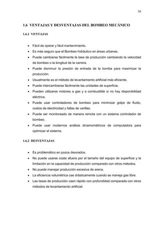 50
1.6 VENTAJAS Y DESVENTAJAS DEL BOMBEO MECÁNICO
1.6.1 VENTAJAS
x Fácil de operar y fácil mantenimiento.
x Es más seguro que el Bombeo hidráulico en áreas urbanas.
x Puede cambiarse fácilmente la tasa de producción cambiando la velocidad
de bombeo o la longitud de la carrera.
x Puede disminuir la presión de entrada de la bomba para maximizar la
producción.
x Usualmente es el método de levantamiento artificial más eficiente.
x Puede intercambiarse fácilmente las unidades de superficie.
x Pueden utilizarse motores a gas y a combustible si no hay disponibilidad
eléctrica.
x Puede usar controladores de bombeo para minimizar golpe de fluido,
costos de electricidad y fallas de varillas.
x Puede ser monitoreado de manera remota con un sistema controlador de
bombeo.
x Puede usar modernos análisis dinamométricos de computadora para
optimizar el sistema.
1.6.2 DESVENTAJAS
x Es problemático en pozos desviados.
x No puede usarse costa afuera por el tamaño del equipo de superficie y la
limitación en la capacidad de producción comparado con otros métodos.
x No puede manejar producción excesiva de arena.
x La eficiencia volumétrica cae drásticamente cuando se maneja gas libre.
x Las tasas de producción caen rápido con profundidad comparada con otros
métodos de levantamiento artificial.
 
