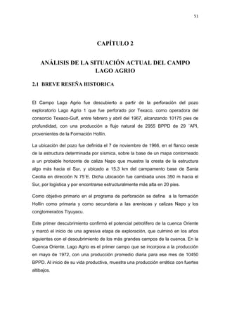 51
CAPÍTULO 2
ANÁLISIS DE LA SITUACIÓN ACTUAL DEL CAMPO
LAGO AGRIO
2.1 BREVE RESEÑA HISTORICA
El Campo Lago Agrio fue descubierto a partir de la perforación del pozo
exploratorio Lago Agrio 1 que fue perforado por Texaco, como operadora del
consorcio Texaco-Gulf, entre febrero y abril del 1967, alcanzando 10175 pies de
profundidad, con una producción a flujo natural de 2955 BPPD de 29 ÛAPI,
provenientes de la Formación Hollín.
La ubicación del pozo fue definida el 7 de noviembre de 1966, en el flanco oeste
de la estructura determinada por sísmica, sobre la base de un mapa contorneado
a un probable horizonte de caliza Napo que muestra la cresta de la estructura
algo más hacia el Sur, y ubicado a 15,3 km del campamento base de Santa
Cecilia en dirección N 75ÛE. Dicha ubicación fue cambiada unos 350 m hacia el
Sur, por logística y por encontrarse estructuralmente más alta en 20 pies.
Como objetivo primario en el programa de perforación se define a la formación
Hollín como primaria y como secundaria a las areniscas y calizas Napo y los
conglomerados Tiyuyacu.
Este primer descubrimiento confirmó el potencial petrolífero de la cuenca Oriente
y marcó el inicio de una agresiva etapa de exploración, que culminó en los años
siguientes con el descubrimiento de los más grandes campos de la cuenca. En la
Cuenca Oriente, Lago Agrio es el primer campo que se incorpora a la producción
en mayo de 1972, con una producción promedio diaria para ese mes de 10450
BPPD. Al inicio de su vida productiva, muestra una producción errática con fuertes
altibajos.
 