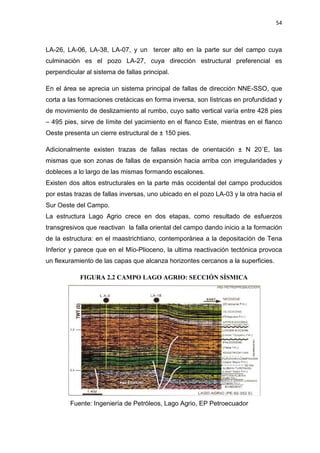 54
LA-26, LA-06, LA-38, LA-07, y un tercer alto en la parte sur del campo cuya
culminación es el pozo LA-27, cuya dirección estructural preferencial es
perpendicular al sistema de fallas principal.
En el área se aprecia un sistema principal de fallas de dirección NNE-SSO, que
corta a las formaciones cretácicas en forma inversa, son lístricas en profundidad y
de movimiento de deslizamiento al rumbo, cuyo salto vertical varía entre 428 pies
– 495 pies, sirve de límite del yacimiento en el flanco Este, mientras en el flanco
Oeste presenta un cierre estructural de ± 150 pies.
Adicionalmente existen trazas de fallas rectas de orientación ± N 20ÛE, las
mismas que son zonas de fallas de expansión hacia arriba con irregularidades y
dobleces a lo largo de las mismas formando escalones.
Existen dos altos estructurales en la parte más occidental del campo producidos
por estas trazas de fallas inversas, uno ubicado en el pozo LA-03 y la otra hacia el
Sur Oeste del Campo.
La estructura Lago Agrio crece en dos etapas, como resultado de esfuerzos
transgresivos que reactivan la falla oriental del campo dando inicio a la formación
de la estructura: en el maastrichtiano, contemporánea a la depositación de Tena
Inferior y parece que en el Mío-Plioceno, la ultima reactivación tectónica provoca
un flexuramiento de las capas que alcanza horizontes cercanos a la superficies.
FIGURA 2.2 CAMPO LAGO AGRIO: SECCIÓN SÍSMICA
Fuente: Ingeniería de Petróleos, Lago Agrio, EP Petroecuador
 