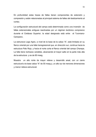 55
En profundidad estas trazas de fallas tienen componentes de extensión y
compresión y están relacionadas al principal sistema de fallas del deslizamiento al
rumbo.
La configuración estructural del campo está determinada como una inversión de
fallas extensionales antiguas reactivadas por un régimen tectónico compresivo
durante el Cretáceo Superior, la edad designada está entre el Turoniano-
Campiano.
La estructura Lago Agrio, a nivel de la base de la caliza “A”, está limitada en su
flanco oriental por una falla transgresional que, en dirección sur, continua hacia la
estructura Palo Rojo, y hacia el norte corta el flanco oriental del campo Charapa.
La falla tiene rechazos variables, alcanzando el mayor salto en la parte más alta
de la estructura y es de 80 mseg.
Muestra un alto norte de mayor relieve y desarrollo areal, con un cierre
estructural a la base caliza “A” de 55 mseg y, un alto sur de menores dimensiones
y menor relieve estructural.
 