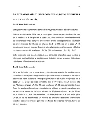 58
2.4 ESTRATIGRAFÍA Y LITOLOGÍA DE LAS ZONAS DE INTERÉS
2.4.1 FORMACIÓN HOLLÍN
2.4.1.1 Zona Hollín inferior
Este yacimiento originalmente contenía la mayor acumulación de hidrocarburos.
El tope se ubica entre 9994 pies a 10161 pies, con un espesor total de 184 pies
en el pozo LA-15 a 295 pies en el pozo LA-5, está constituida fundamentalmente
de una arenisca limpia con poca presencia de arcilla, con espesores de saturación
de crudo iniciales de 80 pies, en el pozo LA-5 a 220 pies en el pozo LA-18,
actualmente tiene un espesor de arena saturada regular en el campo de ±40 pies,
con una porosidad 8% en el pozo LA-25 a 20% en los pozos LA-11B y LA-12.
Este reservorio está siendo afectado por contactos originales agua petróleo a
diferentes profundidades y posiblemente trabajen como unidades hidráulicas
distintas en diferentes compartimentos.
2.4.1.2 Zona Hollín superior
Inicia en la Lutita que la caracteriza, y termina con evento de erosión marina
conteniendo un deposito conglomerático típico que marca el límite de la secuencia
detrítica de Hollín superior a 10020 pies (profundidad del núcleo recuperado en el
pozo LA-41). El tope se ubica entre 9903 pies a 10048 pies, con un espesor total
de 70 pies en el pozo LA-23 a 16 pies en el pozo LA-30, está constituida de dos
flujos de arenisca gluconíticas intercaladas de lutitas y en ocasiones calizas, con
espesores de saturación de crudo iniciales de 52 pies en el pozo La-15 a 11pies
en el pozo LA- 30, con una porosidad 12% en el pozo LA-01 a 19% en el pozo
LA-31, se le ha determinado un modelo de ambiente idealizado sedimentario
inicial de estuario dominado por olas con facies de cordones litorales, barras de
playa, y lagunas.
 