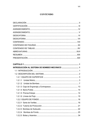 VIII
CONTENIDO
DECLARACIÓN ..................................................................................................... II
CERTIFICACIÓN .................................................................................................. III
AGRADECIMIENTO.............................................................................................. IV
AGRADECIMIENTO............................................................................................... V
DEDICATORIA...................................................................................................... VI
DEDICATORIA..................................................................................................... VII
CONTENIDO....................................................................................................... VIII
CONTENIDO DE FIGURAS................................................................................. XII
CONTENIDO DE TABLAS ...................................................................................XV
ABREVIATURAS................................................................................................XVII
RESUMEN ..........................................................................................................XIX
PRESENTACIÓN................................................................................................XXI
CAPÍTULO 1.......................................................................................................... 1
INTRODUCCIÓN AL SISTEMA DE BOMBEO MECÁNICO ................................. 1
1.1 INTRODUCCIÓN ......................................................................................... 1
1.2 DESCRIPCIÓN DEL SISTEMA.................................................................... 2
1.2.1 EQUIPO DE SUPERFICIE .................................................................... 3
1.2.1.1 Unidad Motriz..................................................................................... 3
1.2.1.2 Unidad de Bombeo ............................................................................ 7
1.2.1.3 Caja de Engranaje y Contrapesos .................................................... 13
1.2.1.4 Barra Pulida ...................................................................................... 14
1.2.1.5 Prensa Estopa .................................................................................. 14
1.2.1.6 Líneas de Flujo ................................................................................. 15
1.2.2 EQUIPO DE FONDO........................................................................... 16
1.2.2.1 Sarta de Varillas................................................................................ 16
1.2.2.2 Tubería de Producción...................................................................... 21
1.2.2.3 Bombas de Subsuelo........................................................................ 22
1.2.2.4 Bombas de Fondo............................................................................ 25
1.2.2.5 Bolas y Asientos ............................................................................... 34
 
