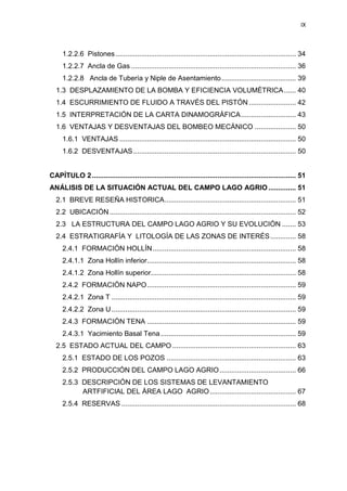 IX
1.2.2.6 Pistones............................................................................................ 34
1.2.2.7 Ancla de Gas .................................................................................... 36
1.2.2.8 Ancla de Tubería y Niple de Asentamiento...................................... 39
1.3 DESPLAZAMIENTO DE LA BOMBA Y EFICIENCIA VOLUMÉTRICA...... 40
1.4 ESCURRIMIENTO DE FLUIDO A TRAVÉS DEL PISTÓN........................ 42
1.5 INTERPRETACIÓN DE LA CARTA DINAMOGRÁFICA............................ 43
1.6 VENTAJAS Y DESVENTAJAS DEL BOMBEO MECÁNICO ..................... 50
1.6.1 VENTAJAS .......................................................................................... 50
1.6.2 DESVENTAJAS................................................................................... 50
CAPÍTULO 2........................................................................................................ 51
ANÁLISIS DE LA SITUACIÓN ACTUAL DEL CAMPO LAGO AGRIO .............. 51
2.1 BREVE RESEÑA HISTORICA................................................................... 51
2.2 UBICACIÓN ............................................................................................... 52
2.3 LA ESTRUCTURA DEL CAMPO LAGO AGRIO Y SU EVOLUCIÓN ....... 53
2.4 ESTRATIGRAFÍA Y LITOLOGÍA DE LAS ZONAS DE INTERÉS............. 58
2.4.1 FORMACIÓN HOLLÍN......................................................................... 58
2.4.1.1 Zona Hollín inferior............................................................................ 58
2.4.1.2 Zona Hollín superior.......................................................................... 58
2.4.2 FORMACIÓN NAPO............................................................................ 59
2.4.2.1 Zona T .............................................................................................. 59
2.4.2.2 Zona U.............................................................................................. 59
2.4.3 FORMACIÓN TENA ............................................................................ 59
2.4.3.1 Yacimiento Basal Tena..................................................................... 59
2.5 ESTADO ACTUAL DEL CAMPO ............................................................... 63
2.5.1 ESTADO DE LOS POZOS .................................................................. 63
2.5.2 PRODUCCIÓN DEL CAMPO LAGO AGRIO....................................... 66
2.5.3 DESCRIPCIÓN DE LOS SISTEMAS DE LEVANTAMIENTO
ARTIFARTFIFICIAL DEL ÁREA LAGO AGRIO............................................ 67
2.5.4 RESERVAS ......................................................................................... 68
 