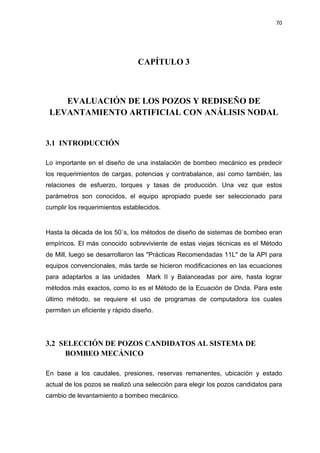 70
CAPÍTULO 3
EVALUACIÓN DE LOS POZOS Y REDISEÑO DE
LEVANTAMIENTO ARTIFICIAL CON ANÁLISIS NODAL
3.1 INTRODUCCIÓN
Lo importante en el diseño de una instalación de bombeo mecánico es predecir
los requerimientos de cargas, potencias y contrabalance, así como también, las
relaciones de esfuerzo, torques y tasas de producción. Una vez que estos
parámetros son conocidos, el equipo apropiado puede ser seleccionado para
cumplir los requerimientos establecidos.
Hasta la década de los 50´s, los métodos de diseño de sistemas de bombeo eran
empíricos. El más conocido sobreviviente de estas viejas técnicas es el Método
de Mill, luego se desarrollaron las "Prácticas Recomendadas 11L" de la API para
equipos convencionales, más tarde se hicieron modificaciones en las ecuaciones
para adaptarlos a las unidades Mark II y Balanceadas por aire, hasta lograr
métodos más exactos, como lo es el Método de la Ecuación de Onda. Para este
último método, se requiere el uso de programas de computadora los cuales
permiten un eficiente y rápido diseño.
3.2 SELECCIÓN DE POZOS CANDIDATOS AL SISTEMA DE
BOMBEO MECÁNICO
En base a los caudales, presiones, reservas remanentes, ubicación y estado
actual de los pozos se realizó una selección para elegir los pozos candidatos para
cambio de levantamiento a bombeo mecánico.
 