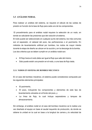 74
3.3 ANÁLISIS NODAL
Para realizar un análisis del sistema, se requiere el cálculo de las caídas de
presión en función de la tasa de flujo para cada uno de los componentes.
El procedimiento para el análisis nodal requiere la selección de un nodo, en
donde se calcularán las presiones que den solución al sistema.
El nodo puede ser seleccionado en cualquier punto del sistema, los más comunes
son el separador, el cabezal del pozo, las perforaciones o el yacimiento. En
métodos de levantamiento artificial por bombeo, los nodos de mayor interés
durante la etapa de diseño se ubican en la succión y en la descarga de la bomba.
Los dos criterios que se deben cumplir en un análisis nodal son:
x El flujo hacia el nodo debe ser igual al flujo que sale del mismo.
x Solo puede existir una presión en el nodo, a una tasa de flujo dada.
3.3.1 NODOS EN SISTEMA DE BOMBEO MECÁNICO
En el caso del bombeo mecánico, el sistema puede considerarse compuesto por
los siguientes elementos principales:
x El yacimiento,
x El pozo, incluyendo los componentes y elementos de este tipo de
levantamiento ubicados en el fondo del pozo, y
x La línea de flujo, la cual incluye separadores y tanques de
almacenamiento.
Sin embargo, el análisis nodal en el caso del bombeo mecánico se lo realiza una
vez diseñado el equipo en base al caudal requerido de producción, de donde se
obtiene la unidad en la cual en base a la longitud de carrera y la velocidad de
 
