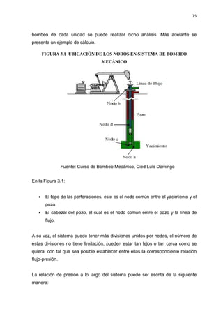 75
bombeo de cada unidad se puede realizar dicho análisis. Más adelante se
presenta un ejemplo de cálculo.
FIGURA 3.1 UBICACIÓN DE LOS NODOS EN SISTEMA DE BOMBEO
MECÁNICO
Fuente: Curso de Bombeo Mecánico, Cied Luís Domingo
En la Figura 3.1:
x El tope de las perforaciones, éste es el nodo común entre el yacimiento y el
pozo.
x El cabezal del pozo, el cuál es el nodo común entre el pozo y la línea de
flujo.
A su vez, el sistema puede tener más divisiones unidos por nodos, el número de
estas divisiones no tiene limitación, pueden estar tan lejos o tan cerca como se
quiera, con tal que sea posible establecer entre ellas la correspondiente relación
flujo-presión.
La relación de presión a lo largo del sistema puede ser escrita de la siguiente
manera:
 