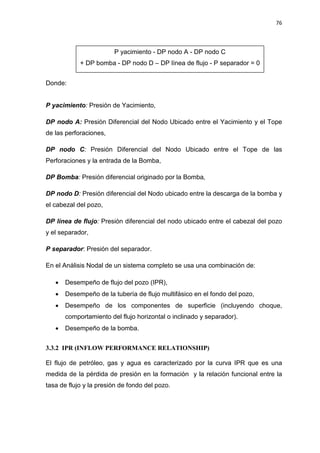 76
Donde:
P yacimiento: Presión de Yacimiento,
DP nodo A: Presión Diferencial del Nodo Ubicado entre el Yacimiento y el Tope
de las perforaciones,
DP nodo C: Presión Diferencial del Nodo Ubicado entre el Tope de las
Perforaciones y la entrada de la Bomba,
DP Bomba: Presión diferencial originado por la Bomba,
DP nodo D: Presión diferencial del Nodo ubicado entre la descarga de la bomba y
el cabezal del pozo,
DP línea de flujo: Presión diferencial del nodo ubicado entre el cabezal del pozo
y el separador,
P separador: Presión del separador.
En el Análisis Nodal de un sistema completo se usa una combinación de:
x Desempeño de flujo del pozo (IPR),
x Desempeño de la tubería de flujo multifásico en el fondo del pozo,
x Desempeño de los componentes de superficie (incluyendo choque,
comportamiento del flujo horizontal o inclinado y separador).
x Desempeño de la bomba.
3.3.2 IPR (INFLOW PERFORMANCE RELATIONSHIP)
El flujo de petróleo, gas y agua es caracterizado por la curva IPR que es una
medida de la pérdida de presión en la formación y la relación funcional entre la
tasa de flujo y la presión de fondo del pozo.
P yacimiento - DP nodo A - DP nodo C
+ DP bomba - DP nodo D – DP línea de flujo - P separador = 0
 