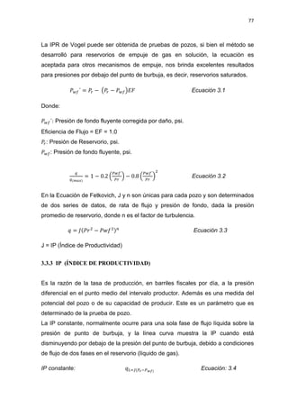 77
La IPR de Vogel puede ser obtenida de pruebas de pozos, si bien el método se
desarrolló para reservorios de empuje de gas en solución, la ecuación es
aceptada para otros mecanismos de empuje, nos brinda excelentes resultados
para presiones por debajo del punto de burbuja, es decir, reservorios saturados.
ܲ௪௙´ = ܲ௥ െ ൫ܲ௥ െ ܲ௪௙൯‫ܨܧ‬ Ecuación 3.1
Donde:
ܲ௪௙´: Presión de fondo fluyente corregida por daño, psi.
Eficiencia de Flujo = EF = 1.0
ܲ௥: Presión de Reservorio, psi.
ܲ௪௙: Presión de fondo fluyente, psi.
௤
௤(೘ೌೣ)
= 1 െ 0.2 ቀ
௉௪௙´
௉௥
ቁ െ 0.8 ቀ
௉௪௙´
௉௥
ቁ
ଶ
Ecuación 3.2
En la Ecuación de Fetkovich, J y n son únicas para cada pozo y son determinados
de dos series de datos, de rata de flujo y presión de fondo, dada la presión
promedio de reservorio, donde n es el factor de turbulencia.
‫ݍ‬ = ‫ݎܲ(ܬ‬ଶ
െ ܲ‫݂ݓ‬ଶ)௡
Ecuación 3.3
J = IP (Índice de Productividad)
3.3.3 IP (ÍNDICE DE PRODUCTIVIDAD)
Es la razón de la tasa de producción, en barriles fiscales por día, a la presión
diferencial en el punto medio del intervalo productor. Además es una medida del
potencial del pozo o de su capacidad de producir. Este es un parámetro que es
determinado de la prueba de pozo.
La IP constante, normalmente ocurre para una sola fase de flujo líquida sobre la
presión de punto de burbuja, y la línea curva muestra la IP cuando está
disminuyendo por debajo de la presión del punto de burbuja, debido a condiciones
de flujo de dos fases en el reservorio (líquido de gas).
IP constante: ‫ݍ‬௅ୀ௃(௉ೝି௉ೢ೑)
Ecuación: 3.4
 