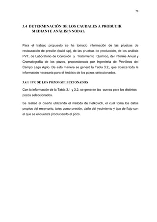 78
3.4 DETERMINACIÓN DE LOS CAUDALES A PRODUCIR
MEDIANTE ANÁLISIS NODAL
Para el trabajo propuesto se ha tomado información de las pruebas de
restauración de presión (build up), de las pruebas de producción, de los análisis
PVT, de Laboratorio de Corrosión y Tratamiento Químico, del Informe Anual y
Cromatografía de los pozos, proporcionado por Ingeniería de Petróleos del
Campo Lago Agrio. De esta manera se generó la Tabla 3.2., que abarca toda la
información necesaria para el Análisis de los pozos seleccionados.
3.4.1 IPR DE LOS POZOS SELECCIONADOS
Con la información de la Tabla 3.1 y 3.2, se generan las curvas para los distintos
pozos seleccionados.
Se realizó el diseño utilizando el método de Fetkovich, el cual toma los datos
propios del reservorio, tales como presión, daño del yacimiento y tipo de flujo con
el que se encuentra produciendo el pozo.
 