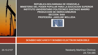 REPUBLICA BOLIVARIANA DE VENEZUELA
MINISTERIO DEL PODER POPULAR PARA LA EDUCACION SUPERIOR
INSTITUTO UNIVERSITARIO POLITECNICO SANTIAGO MARIÑO
PRODUCCION DE HIDROCARBUROS
SECCION: SAIA
PROFESORA: JAKELINE MOLLEDA
PRODUCCIONDEHIDROCABUROS
26-10-2107
BOMBEO MECANICO Y BOMBEO ELECTROSUMERGIBLE
Neiskerly Martínez Chirinos
24.734.085
 