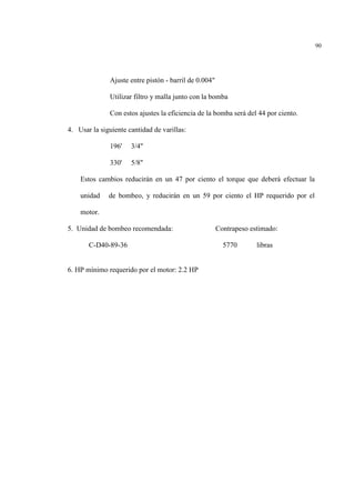 90
Ajuste entre pistón - barril de 0.004"
Utilizar filtro y malla junto con la bomba
Con estos ajustes la eficiencia de la bomba será del 44 por ciento.
4. Usar la siguiente cantidad de varillas:
196' 3/4"
330' 5/8"
Estos cambios reducirán en un 47 por ciento el torque que deberá efectuar la
unidad de bombeo, y reducirán en un 59 por ciento el HP requerido por el
motor.
5. Unidad de bombeo recomendada: Contrapeso estimado:
C-D40-89-36 5770 libras
6. HP mínimo requerido por el motor: 2.2 HP
 