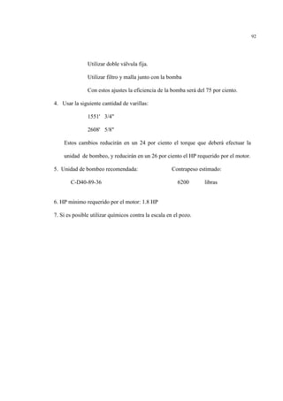 92
Utilizar doble válvula fija.
Utilizar filtro y malla junto con la bomba
Con estos ajustes la eficiencia de la bomba será del 75 por ciento.
4. Usar la siguiente cantidad de varillas:
1551' 3/4"
2608' 5/8"
Estos cambios reducirán en un 24 por ciento el torque que deberá efectuar la
unidad de bombeo, y reducirán en un 26 por ciento el HP requerido por el motor.
5. Unidad de bombeo recomendada: Contrapeso estimado:
C-D40-89-36 6200 libras
6. HP mínimo requerido por el motor: 1.8 HP
7. Si es posible utilizar químicos contra la escala en el pozo.
 