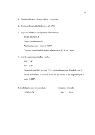 94
1. Disminuir la carrera de superficie a 18 pulgadas.
2. Disminuir la velocidad de bombeo a 8 SPM.
3. Bajar una bomba de las siguientes características:
20-125-RWAC-6-2
Pistón cromado ranurado
Ajuste entre pistón - barril de 0.004"
Con estos ajustes la eficiencia de la bomba será del 50 por ciento.
4. Usar la siguiente cantidad de varillas:
509' 3/4"
855' 5/8"
Estos cambios reducirán en un 32 por ciento el torque que deberá efectuar la
unidad de bombeo, y reducirá en un 50 por ciento el HP requerido por el
motor (0.4 HP).
5. Unidad de bombeo recomendada: Contrapeso estimado:
C-D10-32-24 1940 libras
 