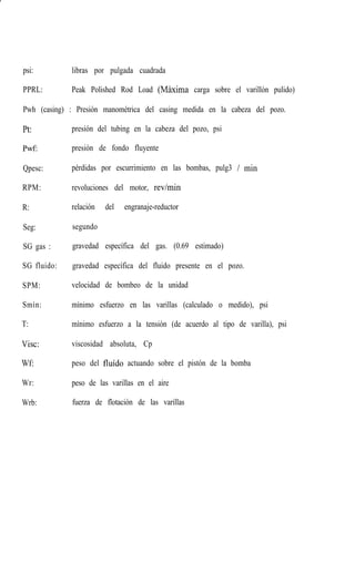 psi: libras por pulgada cuadrada
PPRL: Peak Polished Rod Load (Maxima carga sobre el varillòn pulido)
Pwh (casing) : Presión manométrica del casing medida en la cabeza del pozo.
Pt:
Pwf:
Qpesc:
RPM:
R:
Seg:
SG gas :
SG fluido:
SPM:
Smìn:
T:
Visc:
Wf
Wr:
Wrb:
presión del tubing en la cabeza del pozo, psi
presión de fondo fluyente
pérdidas por escurrimiento en las bombas, pulg3 / min
revoluciones del motor, rev/min
relación del engranaje-reductor
segundo
gravedad específica del gas. (0.69 estimado)
gravedad específica del fluido presente en el pozo.
velocidad de bombeo de la unidad
mìnimo esfuerzo en las varillas (calculado o medido), psi
mìnimo esfuerzo a la tensiòn (de acuerdo al tipo de varilla), psi
viscosidad absoluta, Cp
peso del fluído actuando sobre el pistón de la bomba
peso de las varillas en el aire
fuerza de flotación de las varillas
 